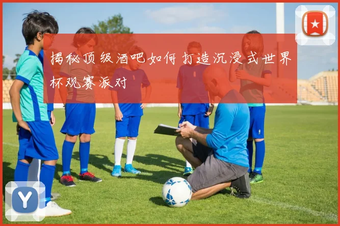 揭秘顶级酒吧如何打造沉浸式世界杯观赛派对
