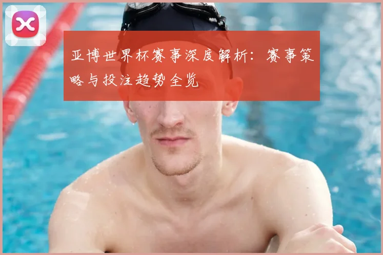 亚博世界杯赛事深度解析:赛事策略与投注趋势全览