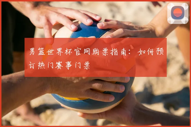 男篮世界杯官网购票指南:如何预订热门赛事门票