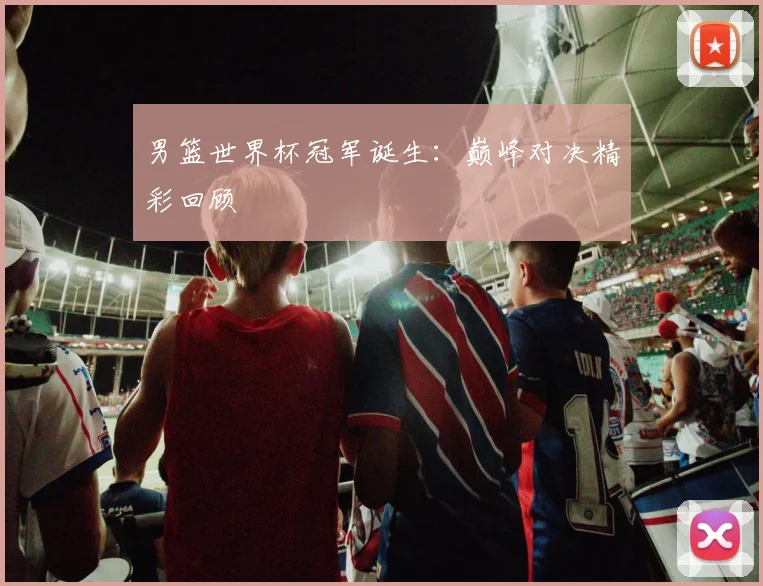 男篮世界杯冠军诞生:巅峰对决精彩回顾