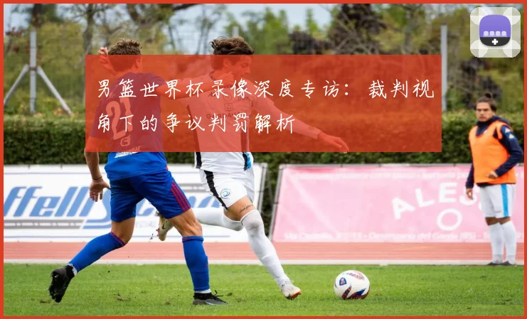 男篮世界杯录像深度专访：裁判视角下的争议判罚解析