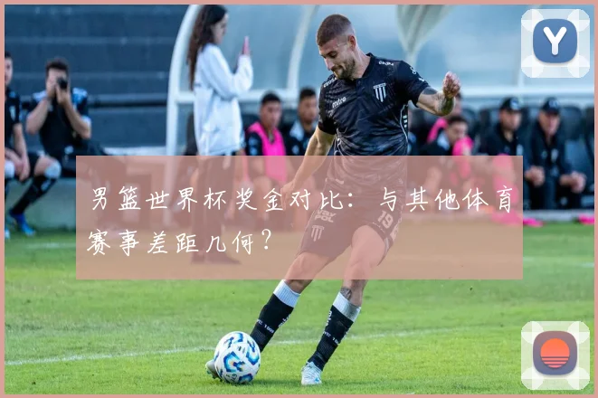 男篮世界杯奖金对比：与其他体育赛事差距几何？
