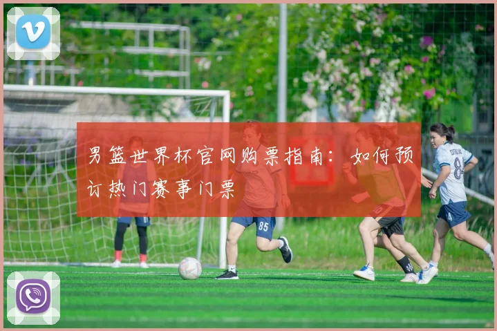 男篮世界杯官网购票指南：如何预订热门赛事门票