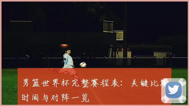 男篮世界杯完整赛程表：关键比赛时间与对阵一览