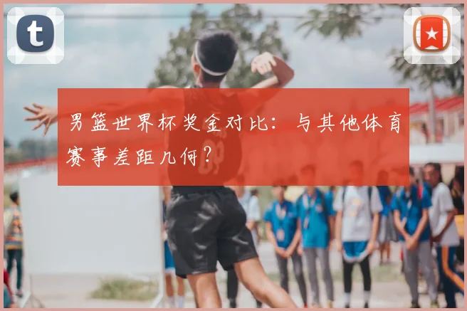 男篮世界杯奖金对比：与其他体育赛事差距几何？