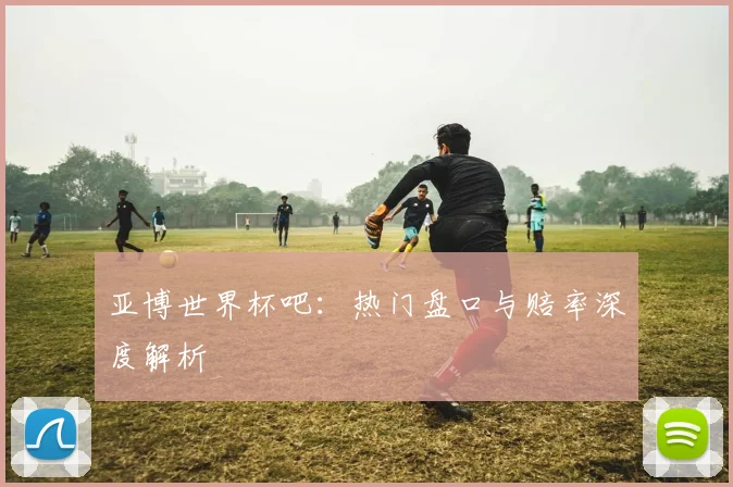 亚博世界杯吧：热门盘口与赔率深度解析