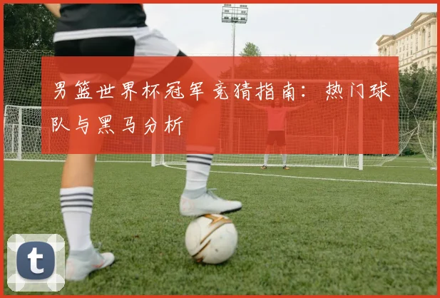 男篮世界杯冠军竞猜指南：热门球队与黑马分析