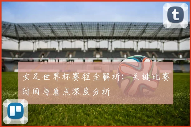 女足世界杯赛程全解析：关键比赛时间与看点深度分析