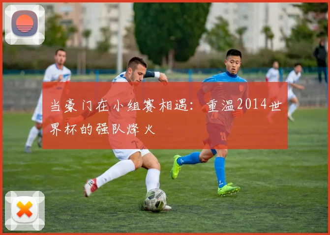 当豪门在小组赛相遇：重温2014世界杯的强队烽火